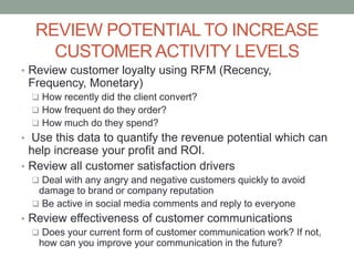 REVIEW POTENTIAL TO INCREASE
CUSTOMER ACTIVITY LEVELS
• Review customer loyalty using RFM (Recency,
Frequency, Monetary)
 How recently did the client convert?
 How frequent do they order?
 How much do they spend?
• Use this data to quantify the revenue potential which can
help increase your profit and ROI.
• Review all customer satisfaction drivers
 Deal with any angry and negative customers quickly to avoid
damage to brand or company reputation
 Be active in social media comments and reply to everyone
• Review effectiveness of customer communications
 Does your current form of customer communication work? If not,
how can you improve your communication in the future?
 