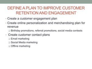 DEFINEA PLAN TO IMPROVE CUSTOMER
RETENTION AND ENGAGEMENT
• Create a customer engagement plan
• Create online personalization and merchandising plan for
revenue
 Birthday promotions, referral promotions, social media contests
• Create customer contact plans
 Email marketing
 Social Media marketing
 Offline marketing
 