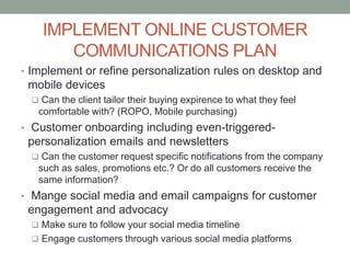 IMPLEMENT ONLINE CUSTOMER
COMMUNICATIONS PLAN
• Implement or refine personalization rules on desktop and
mobile devices
 Can the client tailor their buying expirence to what they feel
comfortable with? (ROPO, Mobile purchasing)
• Customer onboarding including even-triggered-
personalization emails and newsletters
 Can the customer request specific notifications from the company
such as sales, promotions etc.? Or do all customers receive the
same information?
• Mange social media and email campaigns for customer
engagement and advocacy
 Make sure to follow your social media timeline
 Engage customers through various social media platforms
 