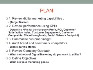 PLAN
 1. Review digital marketing capabilities .
- (Target Market)
 2. Review performance using KPI’s
- Determine KPI’s for the company (Profit, ROI, Customer
Satisfaction Index, Customer Engagement, Customer
Complaints, Click-through rate, Social Network Footprint)
 3. Summarize customer insight.
 4. Audit brand and benchmark competitors.
- Where do you stand?
 5. Review Company Outreach
- What methods of Digital Marketing do you want to utilize?
 6. Define Objectives
- What are your marketing goals?
 