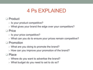 4 Ps EXPLAINED
 Product
 Is your product competitive?
 What gives your brand the edge over your competitors?
 Price
 Is your price competitive?
 What can you do to ensure your prices remain competitive?
 Promotion
 What are you doing to promote the brand?
 How can you improve your promotion of the brand?
 Place
 Where do you want to advertise the brand?
 What budget do you need to set to do so?
 