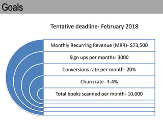 Goals
Monthly Recurring Revenue (MRR)- $73,500
Sign ups per months- 3000
Conversions rate per month- 20%
Churn rate- 3-4%
Total books scanned per month- 10,000
Tentative deadline- February 2018
 
