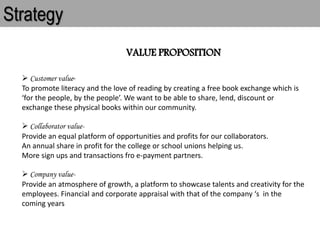 Strategy
VALUE PROPOSITION
 Customer value-
To promote literacy and the love of reading by creating a free book exchange which is
‘for the people, by the people’. We want to be able to share, lend, discount or
exchange these physical books within our community.
 Collaborator value-
Provide an equal platform of opportunities and profits for our collaborators.
An annual share in profit for the college or school unions helping us.
More sign ups and transactions fro e-payment partners.
 Company value-
Provide an atmosphere of growth, a platform to showcase talents and creativity for the
employees. Financial and corporate appraisal with that of the company ‘s in the
coming years
 
