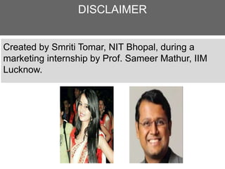DISCLAIMER
Created by Smriti Tomar, NIT Bhopal, during a
marketing internship by Prof. Sameer Mathur, IIM
Lucknow.
 