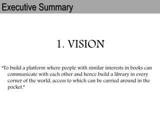 Executive Summary
1. VISION
“To build a platform where people with similar interests in books can
communicate with each other and hence build a library in every
corner of the world, access to which can be carried around in the
pocket.”
 