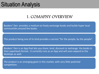 1. COMAPNY OVERVIEW
Situation Analysis
Bookers’ Den provides a medium to freely exchange books and builds hyper local
communities around the books.
This product being one of its kind provides a service “for the people, by the people”.
Bookers’ Den is an App that lets you share, lend, discount or exchange the books in
their paperback format . It currently runs as an App and will soon expand to the
desktops as well.
The product is an emerging giant in this market, with very little potential
competition.
 