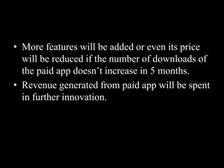 • More features will be added or even its price
will be reduced if the number of downloads of
the paid app doesn’t increase in 5 months.
• Revenue generated from paid app will be spent
in further innovation.
 