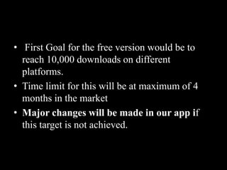 • First Goal for the free version would be to
reach 10,000 downloads on different
platforms.
• Time limit for this will be at maximum of 4
months in the market
• Major changes will be made in our app if
this target is not achieved.
 