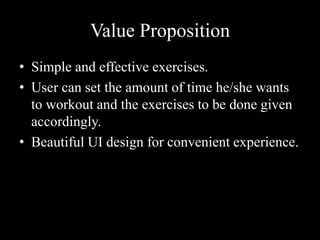Value Proposition
• Simple and effective exercises.
• User can set the amount of time he/she wants
to workout and the exercises to be done given
accordingly.
• Beautiful UI design for convenient experience.
 