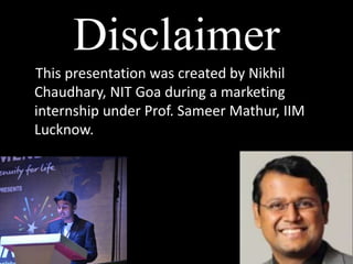 Disclaimer
This presentation was created by Nikhil
Chaudhary, NIT Goa during a marketing
internship under Prof. Sameer Mathur, IIM
Lucknow.
 
