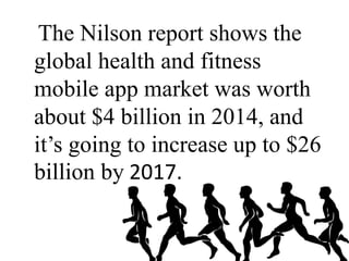 The Nilson report shows the
global health and fitness
mobile app market was worth
about $4 billion in 2014, and
it’s going to increase up to $26
billion by 2017.
 