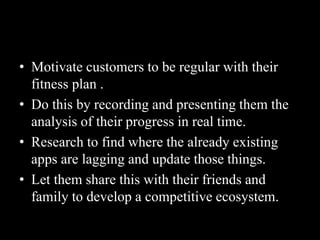 • Motivate customers to be regular with their
fitness plan .
• Do this by recording and presenting them the
analysis of their progress in real time.
• Research to find where the already existing
apps are lagging and update those things.
• Let them share this with their friends and
family to develop a competitive ecosystem.
 