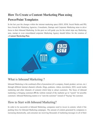 How To Create a Content Marketing Plan using
PowerPoint Templates
In the last year the changes within the internet marketing space (SEO, SEM, Social Media and PR)
have forced the Marketing Agencies, Consultants, Startups and Corporate Marketing areas to drive
focus to their Inbound Marketing. In this post we will guide you for the initial steps any Marketing
area, startup or even consolidated corporate Marketing Agency should follow for the creation of
a Content Marketing Plan.
What is Inbound Marketing ?
Inbound Marketing is the combined effort of promotion (of a company, brand, product, service, etc.)
through different internet channels (ebooks, blogs, podcasts, videos, newsletters, SEO, social media
marketing and other channels of content) which help to attract customers. The focus of inbound
marketing is bringing customers IN the website instead of the marketer go to “search” for possible
customers. Inbound Marketing mantra is to “earn the customer” instead of “buying” the customer.
How to Start with Inbound Marketing?
In order to be successful at Inbound Marketing, companies need to invest in content, which if the
pushing force for Inbound Marketing campaigns. The amount of content generated by companies is
increasing dramatically, and consumer are receiving thousands of marketing messages in all of their
 