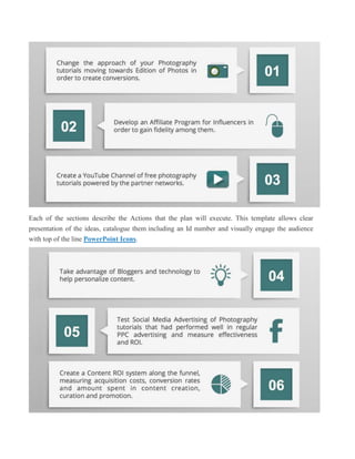 Each of the sections describe the Actions that the plan will execute. This template allows clear
presentation of the ideas, catalogue them including an Id number and visually engage the audience
with top of the line PowerPoint Icons.
 