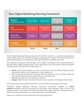 RACE Digital Marketing Planning Framework PowerPoint Template is a professional presentation
with the steps Reach, Act, Convert and Engage incorporated into a model. It describes the steps for a
digital marketing plan, covering the main four steps for effective marketing in the web.
The framework, designed by Smart Insights, Dave Chaffey, has helped several internet marketers to
develop effective digital marketing plans, with 4 steps that cover the full customer lifecycle along the
marketing funnel. The steps of the model consist of:
 Reach: Get the brand, product or service to be known in the web though different presence
(specialized websites, social, digital press, search engines,etc.)
 Act: Get the just arriving users to interact with your product or service. Generate content for
them, provide trial, make them understand your value proposition.
 Convert: Persuade the user to become a customer
 Engage: Make the newly customer to become a loyal customer, with a higher lifetime value.
The framework provides a guide for the KPI’s to use and which of them apply on each step.
The RACE Digital Marketing Planning Framework PowerPoint Template is a 100%
editable presentation, ideal for presenting the created plan, with descriptive slides of each of the
framework steps. All the slides are created with PowerPoint shapes and icons, allowing the user to
fully customize the presentation to its corporate identity or branding palette.
Impress your audience with this professional flat design presentation.
 