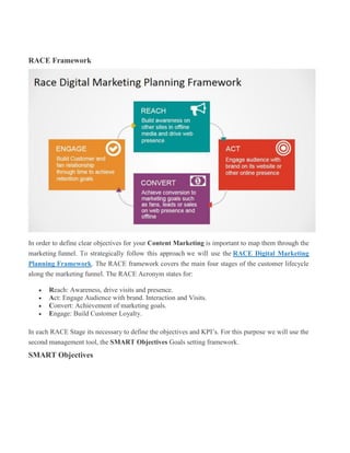RACE Framework
In order to define clear objectives for your Content Marketing is important to map them through the
marketing funnel. To strategically follow this approach we will use the RACE Digital Marketing
Planning Framework. The RACE framework covers the main four stages of the customer lifecycle
along the marketing funnel. The RACE Acronym states for:
 Reach: Awareness, drive visits and presence.
 Act: Engage Audience with brand. Interaction and Visits.
 Convert: Achievement of marketing goals.
 Engage: Build Customer Loyalty.
In each RACE Stage its necessary to define the objectives and KPI’s. For this purpose we will use the
second management tool, the SMART Objectives Goals setting framework.
SMART Objectives
 