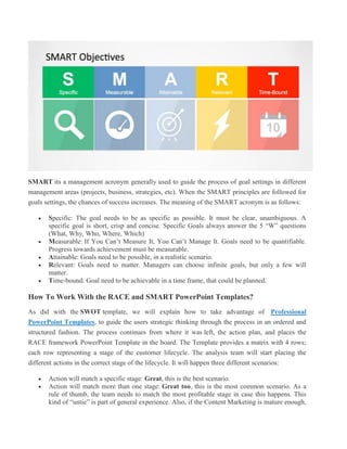 SMART its a management acronym generally used to guide the process of goal settings in different
management areas (projects, business, strategies, etc). When the SMART principles are followed for
goals settings, the chances of success increases. The meaning of the SMART acronym is as follows:
 Specific: The goal needs to be as specific as possible. It must be clear, unambiguous. A
specific goal is short, crisp and concise. Specific Goals always answer the 5 “W” questions
(What, Why, Who, Where, Which)
 Measurable: If You Can’t Measure It, You Can’t Manage It. Goals need to be quantifiable.
Progress towards achievement must be measurable.
 Attainable: Goals need to be possible, in a realistic scenario.
 Relevant: Goals need to matter. Managers can choose infinite goals, but only a few will
matter.
 Time-bound: Goal need to be achievable in a time frame, that could be planned.
How To Work With the RACE and SMART PowerPoint Templates?
As did with the SWOT template, we will explain how to take advantage of Professional
PowerPoint Templates, to guide the users strategic thinking through the process in an ordered and
structured fashion. The process continues from where it was left, the action plan, and places the
RACE framework PowerPoint Template in the board. The Template provides a matrix with 4 rows;
each row representing a stage of the customer lifecycle. The analysis team will start placing the
different actions in the correct stage of the lifecycle. It will happen three different scenarios:
 Action will match a specific stage: Great, this is the best scenario.
 Action will match more than one stage: Great too, this is the most common scenario. As a
rule of thumb, the team needs to match the most profitable stage in case this happens. This
kind of “untie” is part of general experience. Also, if the Content Marketing is mature enough,
 