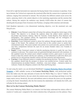 From left to right the horizontal axis represents the buying funnel, from awareness to purchase. From
top to bottom, the Vertical axis represents the emotional effect that the content tries to generate in the
audience, ranging from emotional to rational. The tool places the different content assets across the
matrix, analyzing which is the content objective to the marketing organization and the emotion that
reflects. During this analysis the marketers may identify GAPS within the chain of content that
should guide the prospect from Awareness into Purchase, swinging within emotions and rationale.
Each Quadrant represents a two dimensional marketing objective, over the emotional axis and
lifecycle axis:
 Educate: Create Rational content that will attract the audience through the initial stages of the
funnel. The objective is to educate the audience about the subject matter expertise of
the product and business industry. Ideal for Tutorials, Trends Reports, Press Releases and
Infographics. This quadrant reflects the organization knowledge and the willingness of
sharing it with their digital community.
 Entertain: Create Emotional content to attract the audience through empathy into the initial
stages of the funnel. The audience will invest time in this content assets to satisfy their
entertainment needs. This assets include viral content over social networks, quizzes within the
user base, competitions between the users for an award, branded videos over Youtube or
online games.
 Inspire: Create Emotional content to help the purchasing decision to guide the user from
customer to advocate. The content assets are generated through interaction with customers. In
this quadrant locate the content assets related to product reviews, grant access to your users
forum to share the content with the new audience, or find influencers to talk/write about your
product/service and generate sharable content with their mentions and endorsements.
 Convince: Create Rational content to complete the purchasing decision. The assets located in
this quadrant should help the prospect to choose your product/service. Content under this
characterizations are product features , checklists, your users ratings , interactive demos or
webcasts. Finally the obligatory content is the Plans and Pricing sheet.
To start using the matrix you can download SlideModel’s Content Marketing Matrix PowerPoint
Template, a 100% editable version of the Content Marketing Matrix, with professional quality
Icons that makes easy the copy and paste of assets into the Matrix Map, in a “post it” fashion. The
process is simple and intuitive, the user selects the content assets icon and drags and drops it over the
empty matrix canvas. Iteratively, the users and audience starts to relocate the assets over the quadrant
covering the funnel. Immediately after the first iteration the stakeholders will identify the GAPs, and
will plan for the missing content.
How to Use the Content Marketing Media Matrix?
The content Marketing Media Matrix is an intuitive tool that helps understand the relative effort of
creation of media asset compared to the relative attention they will generate over the audience. Once
 