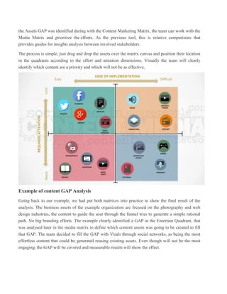 the Assets GAP was identified during with the Content Marketing Matrix, the team can work with the
Media Matrix and prioritize the efforts. As the previous tool, this is relative comparisons that
provides guides for insights analysis between involved stakeholders.
The process is simple, just drag and drop the assets over the matrix canvas and position their location
in the quadrants according to the effort and attention dimensions. Visually the team will clearly
identify which content are a priority and which will not be as effective.
Example of content GAP Analysis
Going back to our example, we had put both matrixes into practice to show the final result of the
analysis. The business assets of the example organization are focused on the photography and web
design industries, the content to guide the user through the funnel tries to generate a simple rational
path. No big branding efforts. The example clearly identified a GAP in the Entertain Quadrant, that
was analysed later in the media matrix to define which content assets was going to be created to fill
that GAP. The team decided to fill the GAP with Virals through social networks, as being the most
effortless content that could be generated reusing existing assets. Even though will not be the most
engaging, the GAP will be covered and measurable results will show the effect.
 