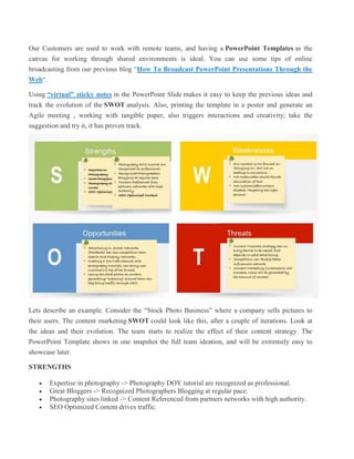 Our Customers are used to work with remote teams, and having a PowerPoint Templates as the
canvas for working through shared environments is ideal. You can use some tips of online
broadcasting from our previous blog “How To Broadcast PowerPoint Presentations Through the
Web“.
Using “virtual” sticky notes in the PowerPoint Slide makes it easy to keep the previous ideas and
track the evolution of the SWOT analysis. Also, printing the template in a poster and generate an
Agile meeting , working with tangible paper, also triggers interactions and creativity; take the
suggestion and try it, it has proven track.
Lets describe an example. Consider the “Stock Photo Business” where a company sells pictures to
their users. The content marketing SWOT could look like this, after a couple of iterations. Look at
the ideas and their evolution. The team starts to realize the effect of their content strategy. The
PowerPoint Template shows in one snapshot the full team ideation, and will be extremely easy to
showcase later.
STRENGTHS
 Expertise in photography -> Photography DOY tutorial are recognized as professional.
 Great Bloggers -> Recognized Photographers Blogging at regular pace.
 Photography sites linked -> Content Referenced from partners networks with high authority.
 SEO Optimized Content drives traffic.
 