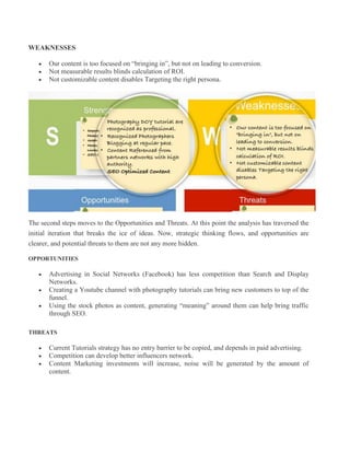 WEAKNESSES
 Our content is too focused on “bringing in”, but not on leading to conversion.
 Not measurable results blinds calculation of ROI.
 Not customizable content disables Targeting the right persona.
The second steps moves to the Opportunities and Threats. At this point the analysis has traversed the
initial iteration that breaks the ice of ideas. Now, strategic thinking flows, and opportunities are
clearer, and potential threats to them are not any more hidden.
OPPORTUNITIES
 Advertising in Social Networks (Facebook) has less competition than Search and Display
Networks.
 Creating a Youtube channel with photography tutorials can bring new customers to top of the
funnel.
 Using the stock photos as content, generating “meaning” around them can help bring traffic
through SEO.
THREATS
 Current Tutorials strategy has no entry barrier to be copied, and depends in paid advertising.
 Competition can develop better influencers network.
 Content Marketing investments will increase, noise will be generated by the amount of
content.
 