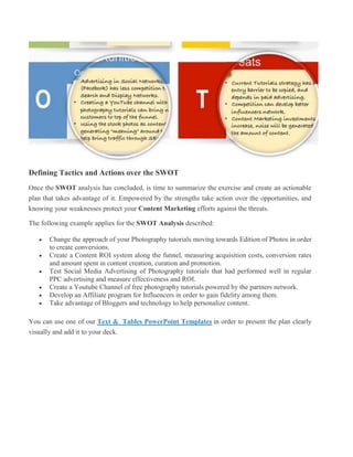 Defining Tactics and Actions over the SWOT
Once the SWOT analysis has concluded, is time to summarize the exercise and create an actionable
plan that takes advantage of it. Empowered by the strengths take action over the opportunities, and
knowing your weaknesses protect your Content Marketing efforts against the threats.
The following example applies for the SWOT Analysis described:
 Change the approach of your Photography tutorials moving towards Edition of Photos in order
to create conversions.
 Create a Content ROI system along the funnel, measuring acquisition costs, conversion rates
and amount spent in content creation, curation and promotion.
 Test Social Media Advertising of Photography tutorials that had performed well in regular
PPC advertising and measure effectiveness and ROI.
 Create a Youtube Channel of free photography tutorials powered by the partners network.
 Develop an Affiliate program for Influencers in order to gain fidelity among them.
 Take advantage of Bloggers and technology to help personalize content.
You can use one of our Text & Tables PowerPoint Templates in order to present the plan clearly
visually and add it to your deck.
 