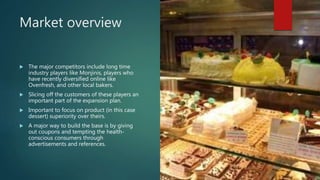 Market overview
 The major competitors include long time
industry players like Monjinis, players who
have recently diversified online like
Ovenfresh, and other local bakers.
 Slicing off the customers of these players an
important part of the expansion plan.
 Important to focus on product (in this case
dessert) superiority over theirs.
 A major way to build the base is by giving
out coupons and tempting the health-
conscious consumers through
advertisements and references.
 