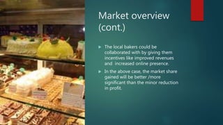 Market overview
(cont.)
 The local bakers could be
collaborated with by giving them
incentives like improved revenues
and increased online presence.
 In the above case, the market share
gained will be better /more
significant than the minor reduction
in profit.
 