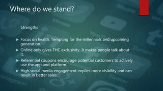 Where do we stand?
Strengths
 Focus on health. Tempting for the millennials and upcoming
generation.
 Online only gives THC exclusivity. It makes people talk about
it.
 Referential coupons encourage potential customers to actively
use the app and platform.
 High social media engagement implies more visibility and can
result in better sales.
 