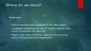 Where do we stand?
Weaknesses
 Lack of resources when compared to the major players.
 Completely establishing the idea of “healthy dessert” in the
minds of customers will take time.
 People might need convincing regarding the exclusivity
before the brand becomes recognisable.
 