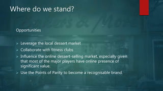 Where do we stand?
Opportunities
 Leverage the local dessert market
 Collaborate with fitness clubs
 Influence the online dessert-selling market, especially given
that most of the major players have online presence of
significant value.
 Use the Points of Parity to become a recognisable brand.
 
