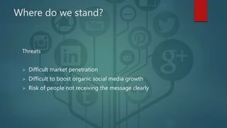 Where do we stand?
Threats
 Difficult market penetration
 Difficult to boost organic social media growth
 Risk of people not receiving the message clearly
 