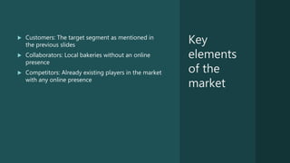 Key
elements
of the
market
 Customers: The target segment as mentioned in
the previous slides
 Collaborators: Local bakeries without an online
presence
 Competitors: Already existing players in the market
with any online presence
 