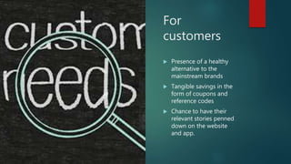 For
customers
 Presence of a healthy
alternative to the
mainstream brands
 Tangible savings in the
form of coupons and
reference codes
 Chance to have their
relevant stories penned
down on the website
and app.
 