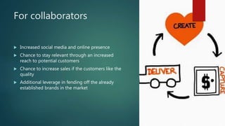 For collaborators
 Increased social media and online presence
 Chance to stay relevant through an increased
reach to potential customers
 Chance to increase sales if the customers like the
quality
 Additional leverage in fending off the already
established brands in the market
 