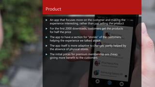 Product
 An app that focuses more on the customer and making the
experience interesting, rather than just selling the product
 For the first 2000 downloads, customers get the products
for half the price
 The app to have a section for “stories” of the customers,
helping the experience we talked about
 The app itself is more adaptive to changes, partly helped by
the absence of physical stores.
 The initial prices for premium membership are cheap,
giving more benefit to the customers
 