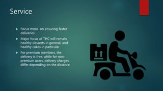 Service
 Focus more on ensuring faster
deliveries
 Major focus of THC will remain
healthy desserts in general, and
healthy cakes in particular
 For premium members, the
delivery is free, while for non-
premium users, delivery charges
differ depending on the distance
 