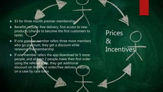 Prices
&
Incentives
 $3 for three month premier membership
 Benefits include: free delivery, first access to new
products (chance to become the first customers to
taste).
 If one premier member refers three more members
who go premium, they get a discount while
renewing the membership
 If one member refers the app download to 5 more
people, and at least 2 people make their first order
using the referral code, they get additional
discount on their next order/free delivery, varying
on a case by case basis
 