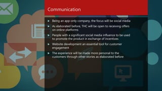 Communication
 Being an app-only company, the focus will be social media
 As elaborated before, THC will be open to receiving offers
on online platforms
 People with a significant social media influence to be used
to promote the product in exchange of incentives
 Website development an essential tool for customer
engagement
 The experience will be made more personal to the
customers through other stories as elaborated before
 