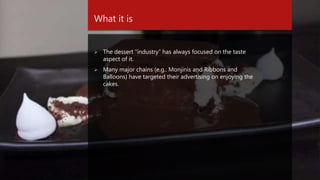 What it is
 The dessert “industry” has always focused on the taste
aspect of it.
 Many major chains (e.g.: Monjinis and Ribbons and
Balloons) have targeted their advertising on enjoying the
cakes.
 
