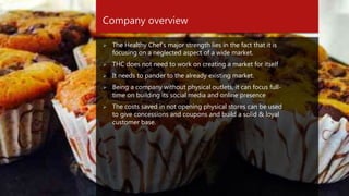 Company overview
 The Healthy Chef’s major strength lies in the fact that it is
focusing on a neglected aspect of a wide market.
 THC does not need to work on creating a market for itself
 It needs to pander to the already existing market.
 Being a company without physical outlets, it can focus full-
time on building its social media and online presence
 The costs saved in not opening physical stores can be used
to give concessions and coupons and build a solid & loyal
customer base.
 