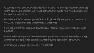 Assuming a total of 500000 downloads in a year. The average retention of an app
is 10% approx. So basically we would get 50000 converts who would actually use
the app in a long term.
For other 450000, assuming an eCPM of $3 ( ₹194.33), we get an ad revenue of
₹542,700 (based on some underlying assumptions)
If we get at least 100 premium downloads at ₹100 per customer, that adds up to
₹100000
Finally, we plan to get 5% of the income of goods and services we will be putting
up through our app. After certain assumptions, this adds up to ₹6000000
∴ Final total revenue at year end = ₹6,642,700
 