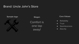 Brand: Uncle John’s Store
Sample logo Slogan
Comfort is
one tap
away!
Core Values
● Reliability
● Trust
● Seamlessness
● Alacrity
 