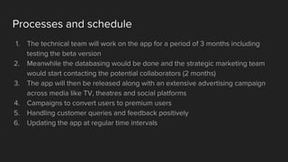 Processes and schedule
1. The technical team will work on the app for a period of 3 months including
testing the beta version
2. Meanwhile the databasing would be done and the strategic marketing team
would start contacting the potential collaborators (2 months)
3. The app will then be released along with an extensive advertising campaign
across media like TV, theatres and social platforms
4. Campaigns to convert users to premium users
5. Handling customer queries and feedback positively
6. Updating the app at regular time intervals
 