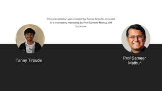 The team
Answer the question, “Why are we the ones to solve the problem we identified?”
Tanay Tirpude
Prof Sameer
Mathur
This presentation was created by Tanay Tirpude, as a part
of a marketing internship by Prof Sameer Mathur, IIM
Lucknow
 