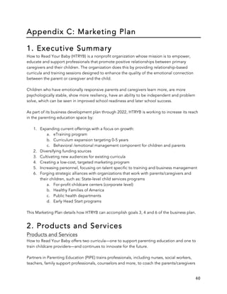   40	
  
Appendix C: Marketing Plan
1. Executive Summary
How to Read Your Baby (HTRYB) is a nonprofit organization whose mission is to empower,
educate and support professionals that promote positive relationships between primary
caregivers and their children. The organization does this by providing relationship-based
curricula and training sessions designed to enhance the quality of the emotional connection
between the parent or caregiver and the child.
Children who have emotionally responsive parents and caregivers learn more, are more
psychologically stable, show more resiliency, have an ability to be independent and problem
solve, which can be seen in improved school readiness and later school success.
As part of its business development plan through 2022, HTRYB is working to increase its reach
in the parenting education space by:
1. Expanding current offerings with a focus on growth:
a. eTraining program
b. Curriculum expansion targeting 0-5 years
c. Behavioral /emotional management component for children and parents
2. Diversifying funding sources
3. Cultivating new audiences for existing curricula
4. Creating a low-cost, targeted marketing program
5. Increasing personnel, focusing on talent specific to training and business management
6. Forging strategic alliances with organizations that work with parents/caregivers and
their children, such as: State-level child services programs
a. For-profit childcare centers (corporate level)
b. Healthy Families of America
c. Public health departments
d. Early Head Start programs
This Marketing Plan details how HTRYB can accomplish goals 3, 4 and 6 of the business plan.
2. Products and Services
Products and Services
How to Read Your Baby offers two curricula—one to support parenting education and one to
train childcare providers—and continues to innovate for the future.
Partners in Parenting Education (PIPE) trains professionals, including nurses, social workers,
teachers, family support professionals, counselors and more, to coach the parents/caregivers
 