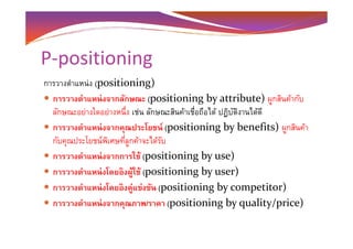 P-positioning
การวางตําแหน่ง (positioning)
การวางตําแหน่งจากลักษณะ (positioning by attribute) ผูกสินค้ากับ
ลักษณะอย่างใดอย่างหนึง เช่น ลักษณะสินค้าเชือถือได้ ปฏิบัติงานได้ดี
การวางตําแหน่งจากคุณประโยชน์ (positioning by benefits) ผูกสินค้าการวางตําแหน่งจากคุณประโยชน์ (positioning by benefits) ผูกสินค้า
กับคุณประโยชน์พิเศษทีลูกค้าจะได้รับ
การวางตําแหน่งจากการใช้ (positioning by use)
การวางตําแหน่งโดยอิงผู้ใช้ (positioning by user)
การวางตําแหน่งโดยอิงคู่แข่งขัน (positioning by competitor)
การวางตําแหน่งจากคุณภาพ/ราคา (positioning by quality/price)
 