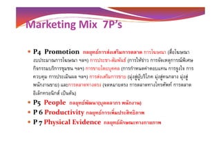 Marketing Mix 7P’s
P4 Promotion กลยุทธ์การส่งเสริมการตลาด การโฆษณา (สือโฆษณา
งบประมาณการโฆษณา ฯลฯ) การประชา-สัมพันธ์ (การให้ข่าว การจัดเหตุการณ์พิเศษ
กิจกรรมบริการชุมชน ฯลฯ) การขายโดยบุคคล (การกําหนดค่าตอบแทน การจูงใจ การ
ควบคุม การประเมินผล ฯลฯ) การส่งเสริมการขาย (มุ่งสู่ผู้บริโภค มุ่งสู่คนกลาง มุ่งสู่ควบคุม การประเมินผล ฯลฯ) การส่งเสริมการขาย (มุ่งสู่ผู้บริโภค มุ่งสู่คนกลาง มุ่งสู่
พนักงานขาย) และการตลาดทางตรง (จดหมายตรง การตลาดทางโทรศัพท์ การตลาด
อิเล็กทรอนิกส์ เป็นต้น)
P5 People กลยุทธ์พัฒนา(บุคคลากร พนักงาน)
P 6 Productivity กลยุทธ์การเพิ)มประสิทธิภาพ
P 7 Physical Evidence กลยุทธ์ลักษณะทางกายภาพ
 