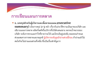 การเขียนแผนการตลาด
1. บทสรุปสําหรับผู้บริหารและเนือหาของแผน (executive
summary) เป็นการสรุป 2-3 หน้า เกียวกับประวัติความเป็นมาของบริษัท และ
อธิบายแผนการตลาด ผลิตภัณฑ์หรือบริการทีบริษัทเสนอขาย ตลาดเป้าหมายของ
บริษัท ระดับการขายและกําไรทีคาดว่าจะได้ และใครเป็นคู่แข่งขัน ตลอดจนกําหนดบริษัท ระดับการขายและกําไรทีคาดว่าจะได้ และใครเป็นคู่แข่งขัน ตลอดจนกําหนด
ส่วนผสมทางการตลาดและกลยุทธ์ ผู้บริหารระดับสูงมักอ่านส่วนนี-ก่อน ถ้าอ่านแล้วไม่
สนใจก็จะไม่อ่านแผนส่วนทีเหลือ ซึงเป็นเรืองสําคัญมาก
 