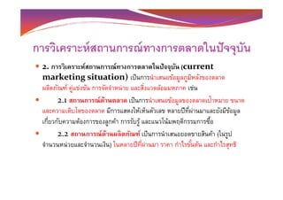 การวิเคราะห์สถานการณ์ทางการตลาดในปัจจุบัน
2. การวิเคราะห์สถานการณ์ทางการตลาดในปัจจุบัน (current
marketing situation) เป็นการนําเสนอข้อมูลภูมิหลังของตลาด
ผลิตภัณฑ์ คู่แข่งขัน การจัดจําหน่าย และสิงแวดล้อมมหภาค เช่น
2.1 สถานการณ์ด้านตลาด เป็นการนําเสนอข้อมูลของตลาดเป้าหมาย ขนาด2.1 สถานการณ์ด้านตลาด เป็นการนําเสนอข้อมูลของตลาดเป้าหมาย ขนาด
และความเติบโตของตลาด มีการแสดงให้เห็นตัวเลข หลายปีทีผ่านมาและยังมีข้อมูล
เกียวกับความต้องการของลูกค้า การรับรู้ และแนวโน้มพฤติกรรมการซื-อ
2.2 สถานการณ์ด้านผลิตภัณฑ์ เป็นการนําเสนอยอดขายสินค้า (ในรูป
จํานวนหน่วยและจํานวนเงิน) ในหลายปีทีผ่านมา ราคา กําไรขั-นต้น และกําไรสุทธิ
 